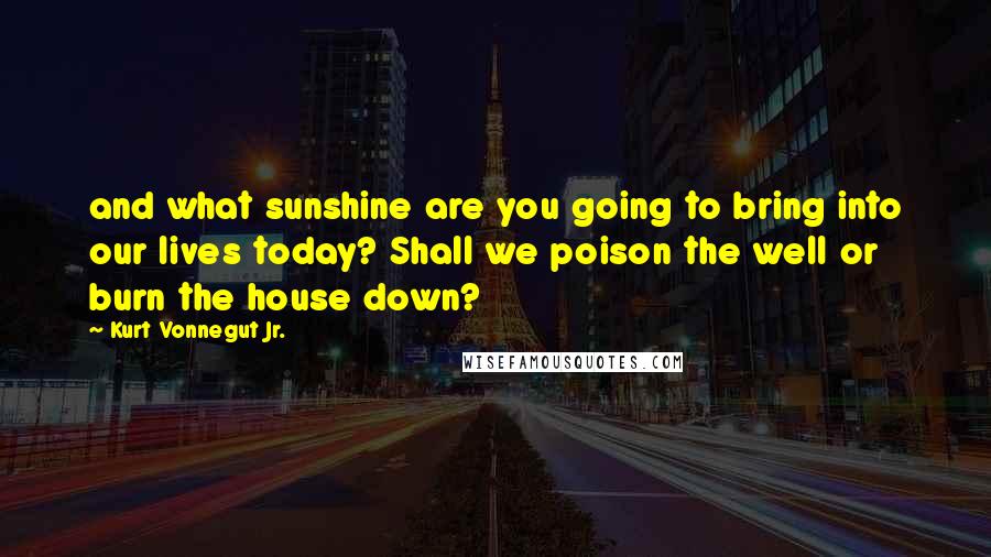 Kurt Vonnegut Jr. Quotes: and what sunshine are you going to bring into our lives today? Shall we poison the well or burn the house down?