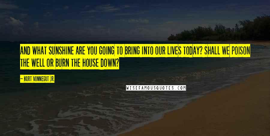 Kurt Vonnegut Jr. Quotes: and what sunshine are you going to bring into our lives today? Shall we poison the well or burn the house down?