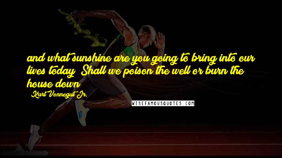 Kurt Vonnegut Jr. Quotes: and what sunshine are you going to bring into our lives today? Shall we poison the well or burn the house down?