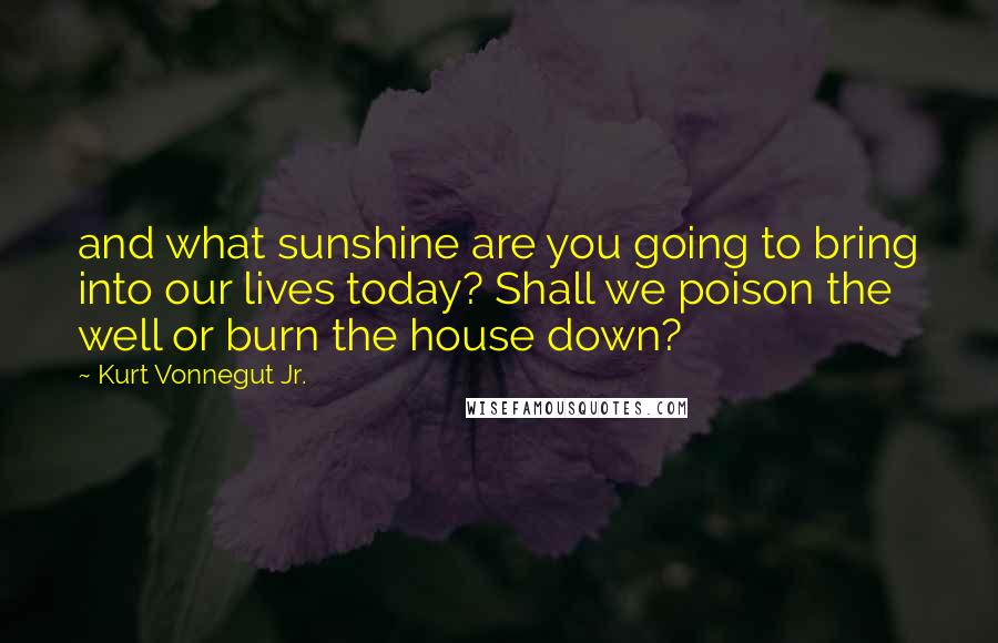 Kurt Vonnegut Jr. Quotes: and what sunshine are you going to bring into our lives today? Shall we poison the well or burn the house down?
