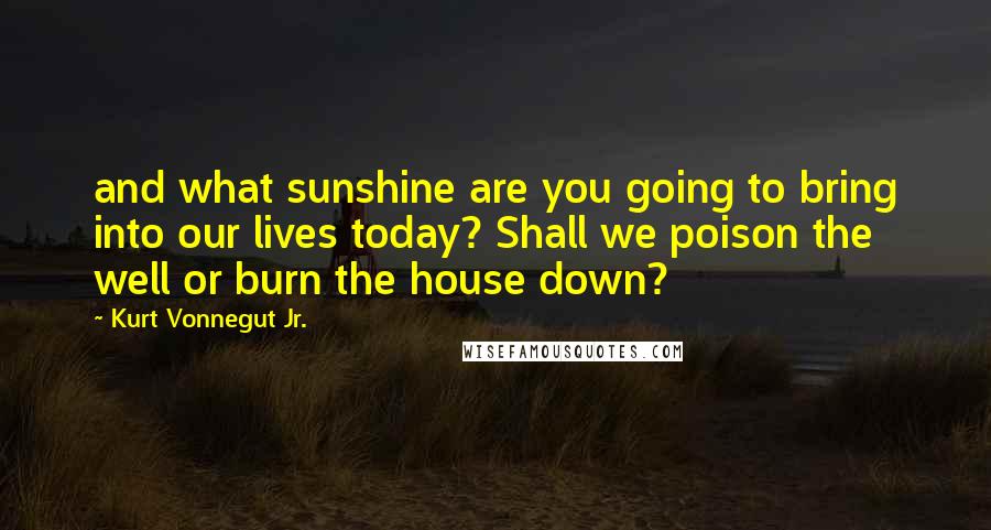 Kurt Vonnegut Jr. Quotes: and what sunshine are you going to bring into our lives today? Shall we poison the well or burn the house down?