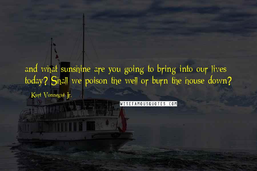 Kurt Vonnegut Jr. Quotes: and what sunshine are you going to bring into our lives today? Shall we poison the well or burn the house down?