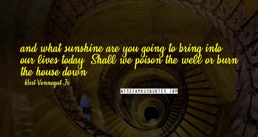 Kurt Vonnegut Jr. Quotes: and what sunshine are you going to bring into our lives today? Shall we poison the well or burn the house down?