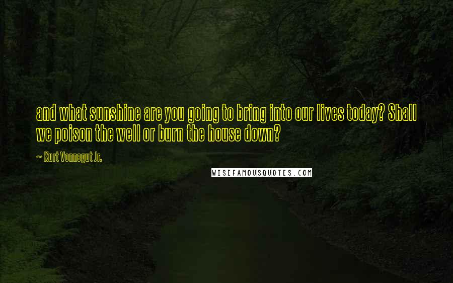 Kurt Vonnegut Jr. Quotes: and what sunshine are you going to bring into our lives today? Shall we poison the well or burn the house down?