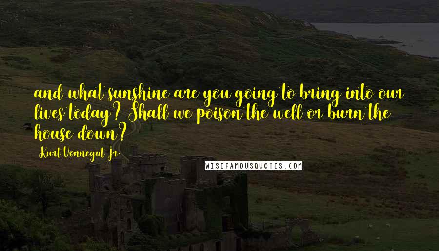 Kurt Vonnegut Jr. Quotes: and what sunshine are you going to bring into our lives today? Shall we poison the well or burn the house down?