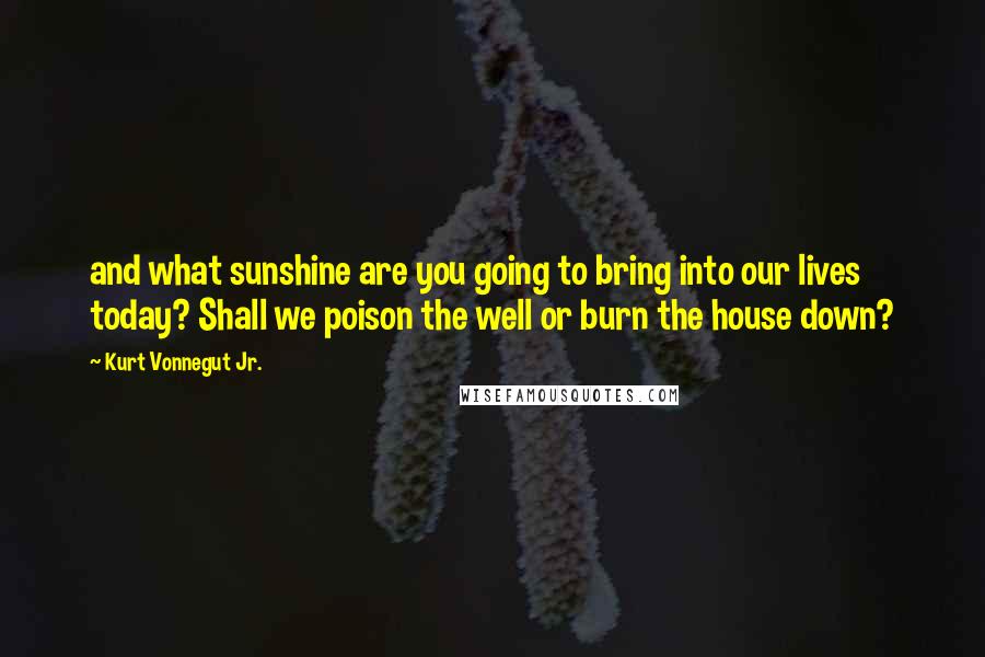 Kurt Vonnegut Jr. Quotes: and what sunshine are you going to bring into our lives today? Shall we poison the well or burn the house down?