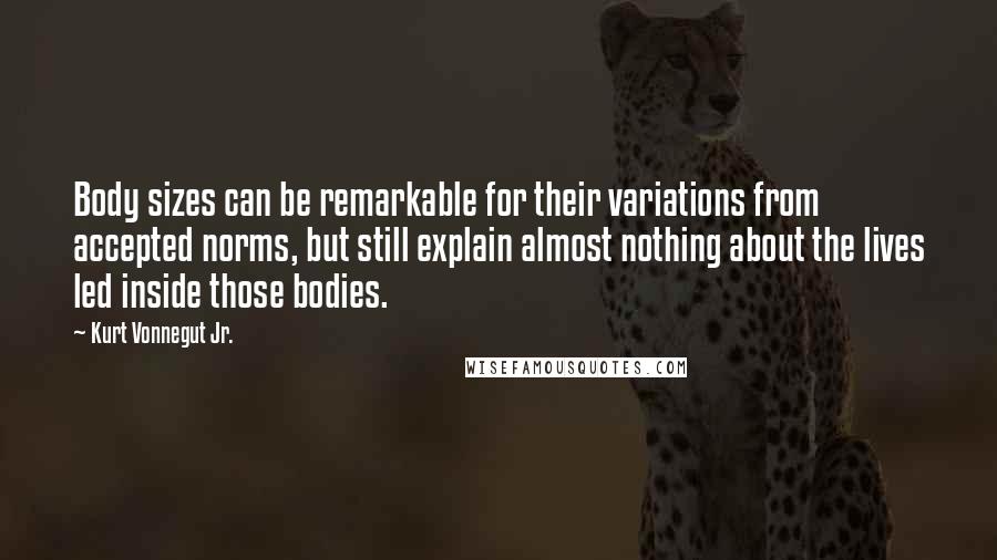 Kurt Vonnegut Jr. Quotes: Body sizes can be remarkable for their variations from accepted norms, but still explain almost nothing about the lives led inside those bodies.