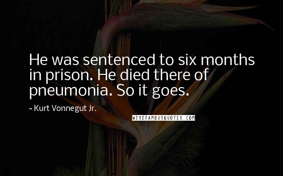 Kurt Vonnegut Jr. Quotes: He was sentenced to six months in prison. He died there of pneumonia. So it goes.