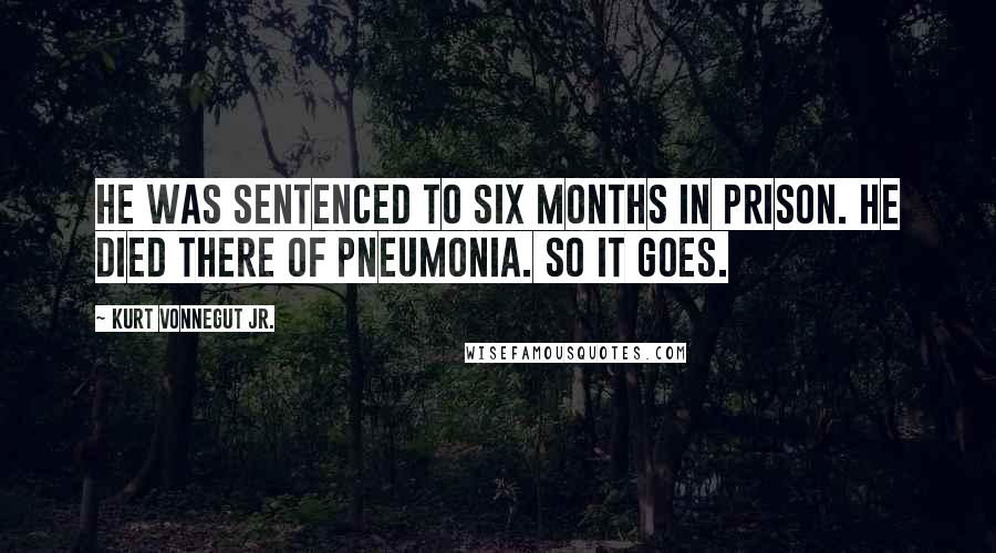 Kurt Vonnegut Jr. Quotes: He was sentenced to six months in prison. He died there of pneumonia. So it goes.