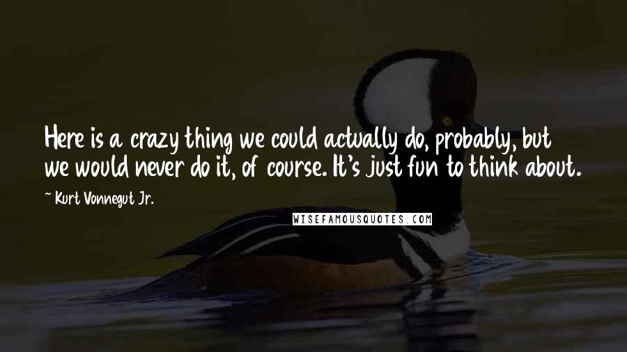 Kurt Vonnegut Jr. Quotes: Here is a crazy thing we could actually do, probably, but we would never do it, of course. It's just fun to think about.