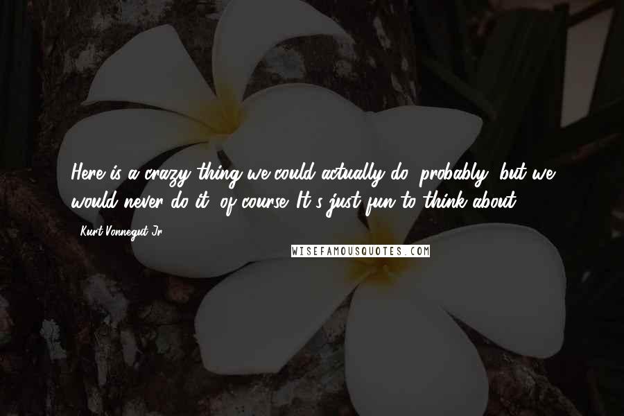 Kurt Vonnegut Jr. Quotes: Here is a crazy thing we could actually do, probably, but we would never do it, of course. It's just fun to think about.
