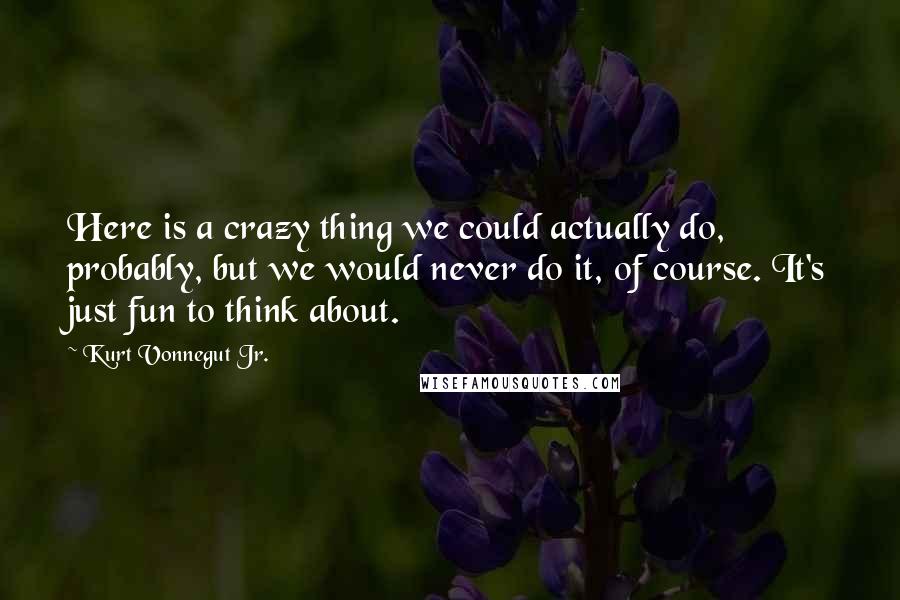 Kurt Vonnegut Jr. Quotes: Here is a crazy thing we could actually do, probably, but we would never do it, of course. It's just fun to think about.
