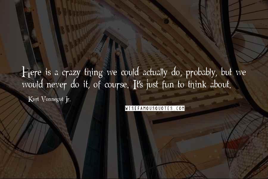 Kurt Vonnegut Jr. Quotes: Here is a crazy thing we could actually do, probably, but we would never do it, of course. It's just fun to think about.