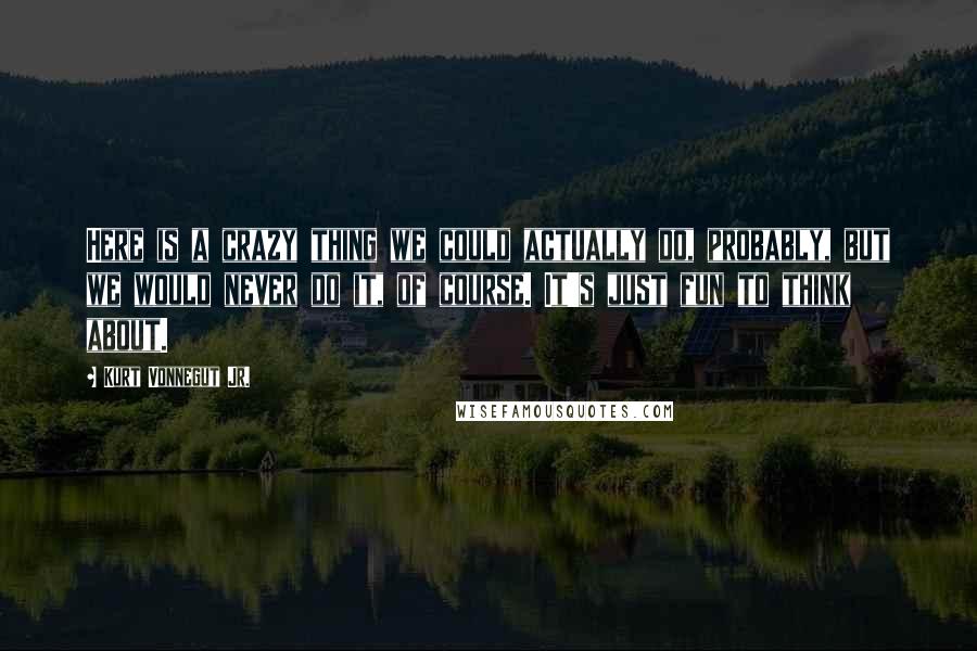 Kurt Vonnegut Jr. Quotes: Here is a crazy thing we could actually do, probably, but we would never do it, of course. It's just fun to think about.