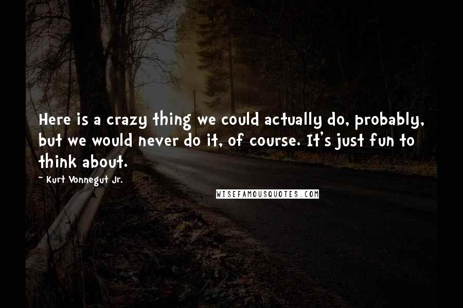 Kurt Vonnegut Jr. Quotes: Here is a crazy thing we could actually do, probably, but we would never do it, of course. It's just fun to think about.