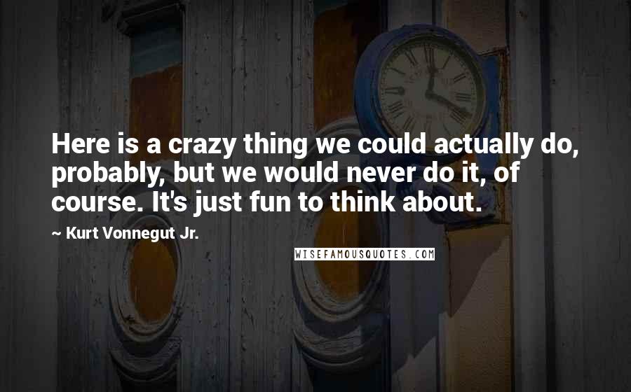 Kurt Vonnegut Jr. Quotes: Here is a crazy thing we could actually do, probably, but we would never do it, of course. It's just fun to think about.