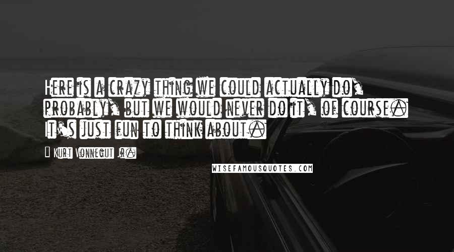 Kurt Vonnegut Jr. Quotes: Here is a crazy thing we could actually do, probably, but we would never do it, of course. It's just fun to think about.
