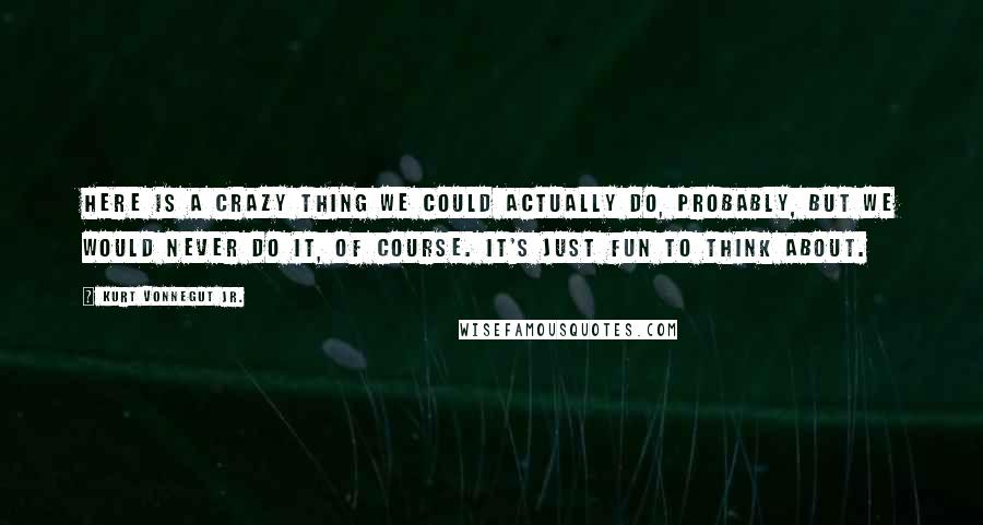 Kurt Vonnegut Jr. Quotes: Here is a crazy thing we could actually do, probably, but we would never do it, of course. It's just fun to think about.