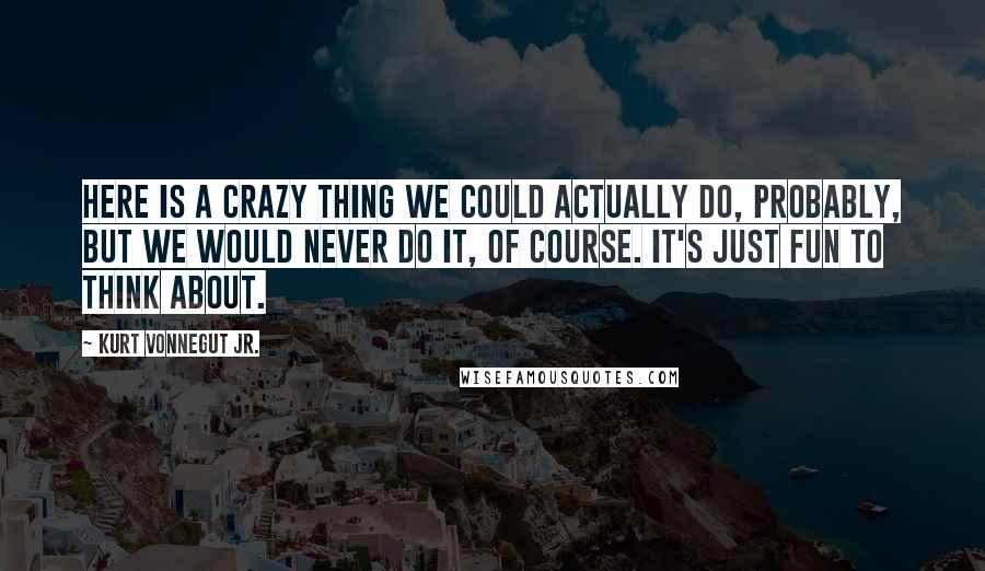 Kurt Vonnegut Jr. Quotes: Here is a crazy thing we could actually do, probably, but we would never do it, of course. It's just fun to think about.