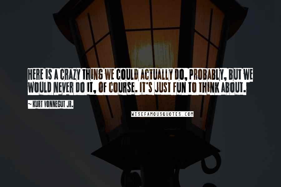 Kurt Vonnegut Jr. Quotes: Here is a crazy thing we could actually do, probably, but we would never do it, of course. It's just fun to think about.