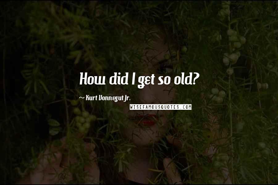 Kurt Vonnegut Jr. Quotes: How did I get so old?