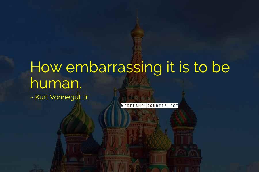 Kurt Vonnegut Jr. Quotes: How embarrassing it is to be human.