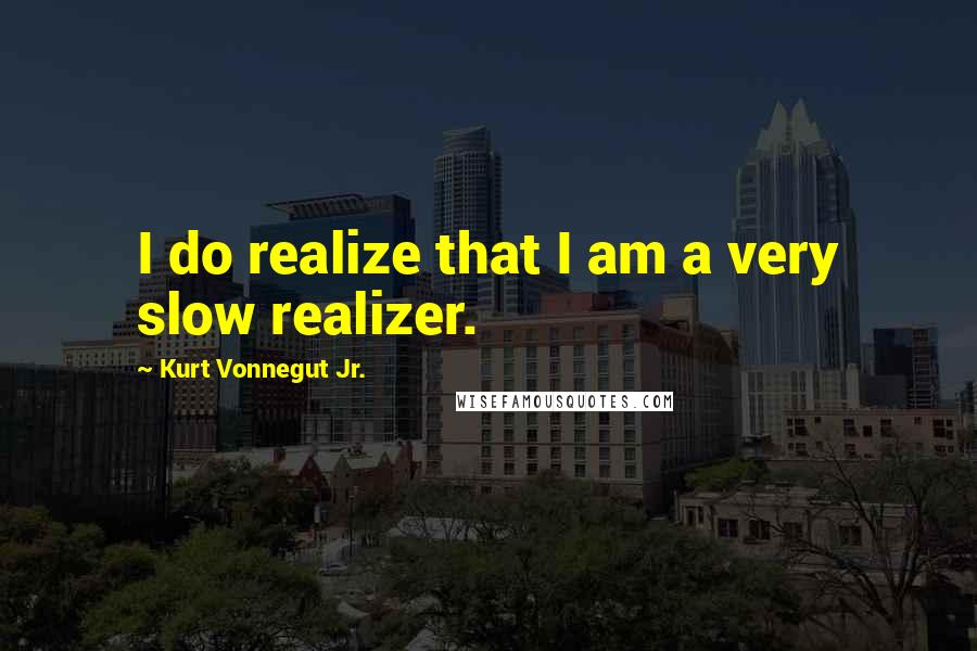 Kurt Vonnegut Jr. Quotes: I do realize that I am a very slow realizer.