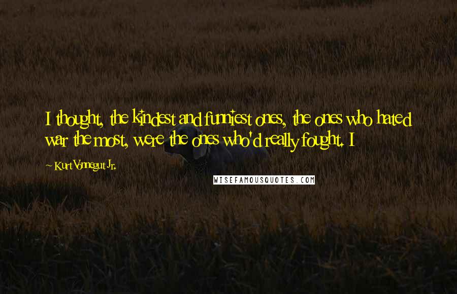 Kurt Vonnegut Jr. Quotes: I thought, the kindest and funniest ones, the ones who hated war the most, were the ones who'd really fought. I