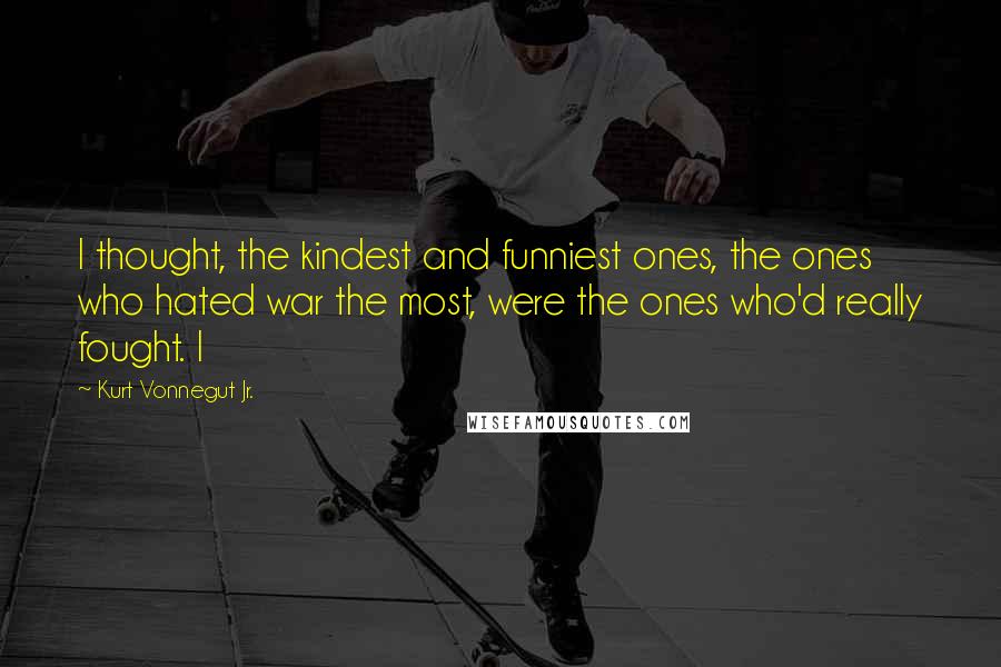 Kurt Vonnegut Jr. Quotes: I thought, the kindest and funniest ones, the ones who hated war the most, were the ones who'd really fought. I