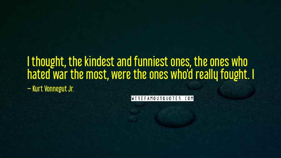 Kurt Vonnegut Jr. Quotes: I thought, the kindest and funniest ones, the ones who hated war the most, were the ones who'd really fought. I