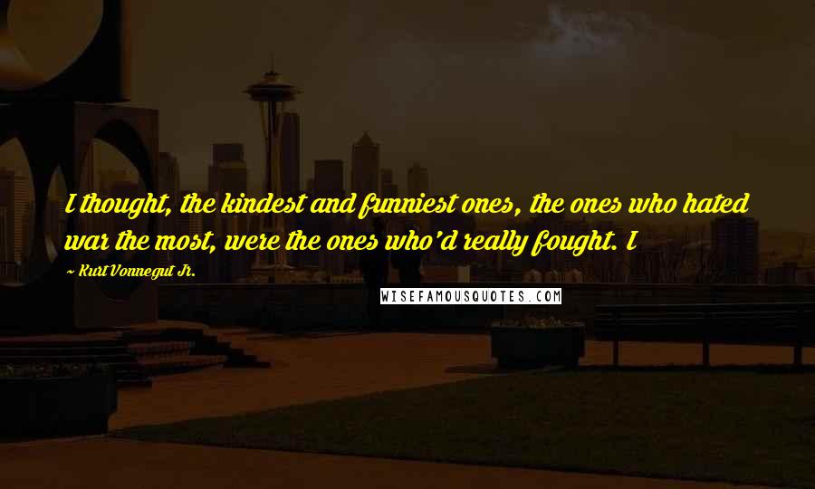 Kurt Vonnegut Jr. Quotes: I thought, the kindest and funniest ones, the ones who hated war the most, were the ones who'd really fought. I