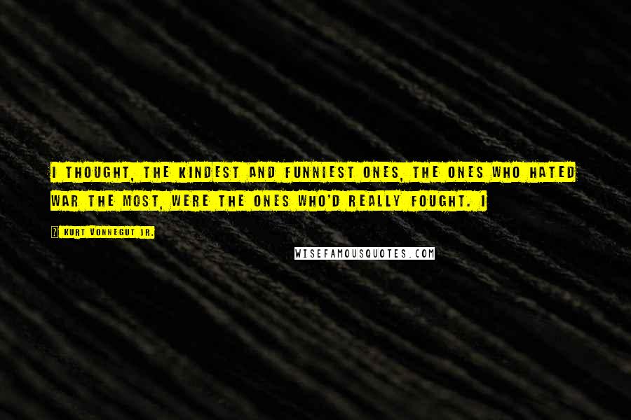 Kurt Vonnegut Jr. Quotes: I thought, the kindest and funniest ones, the ones who hated war the most, were the ones who'd really fought. I