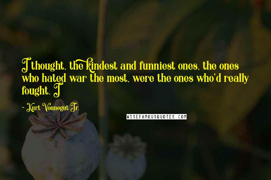 Kurt Vonnegut Jr. Quotes: I thought, the kindest and funniest ones, the ones who hated war the most, were the ones who'd really fought. I