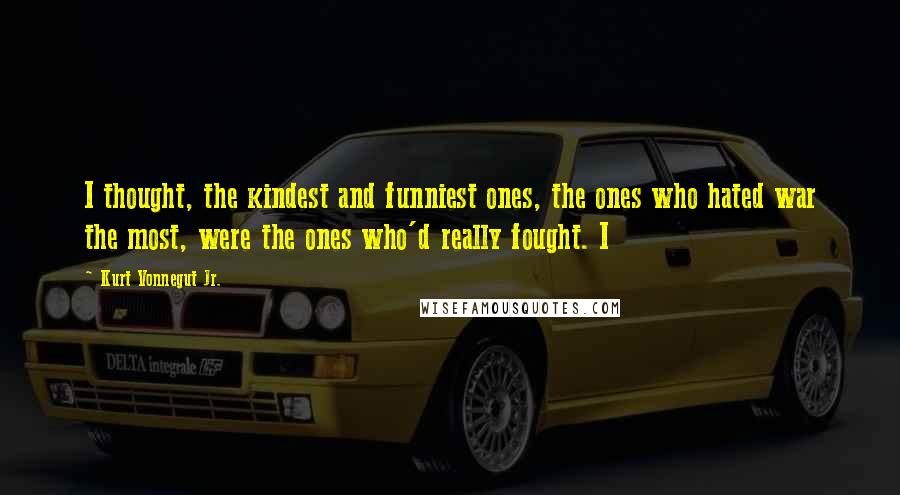 Kurt Vonnegut Jr. Quotes: I thought, the kindest and funniest ones, the ones who hated war the most, were the ones who'd really fought. I