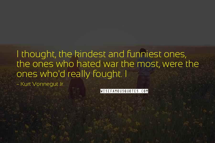 Kurt Vonnegut Jr. Quotes: I thought, the kindest and funniest ones, the ones who hated war the most, were the ones who'd really fought. I