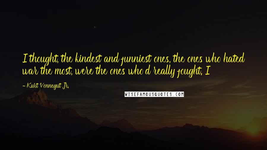 Kurt Vonnegut Jr. Quotes: I thought, the kindest and funniest ones, the ones who hated war the most, were the ones who'd really fought. I