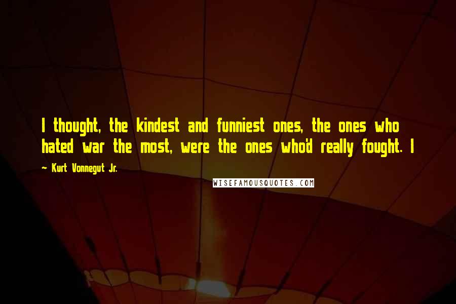 Kurt Vonnegut Jr. Quotes: I thought, the kindest and funniest ones, the ones who hated war the most, were the ones who'd really fought. I