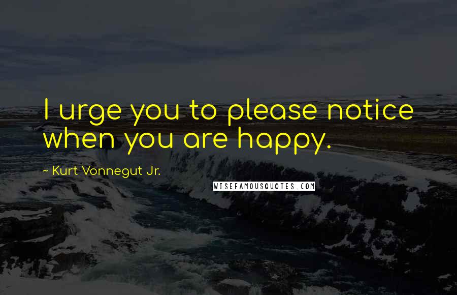 Kurt Vonnegut Jr. Quotes: I urge you to please notice when you are happy.