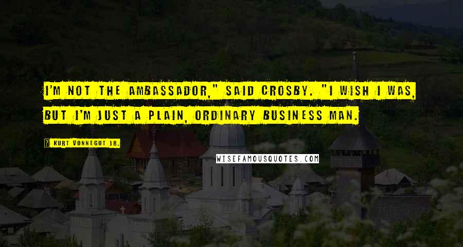 Kurt Vonnegut Jr. Quotes: I'm not the Ambassador," said Crosby. "I wish I was, but I'm just a plain, ordinary business man.