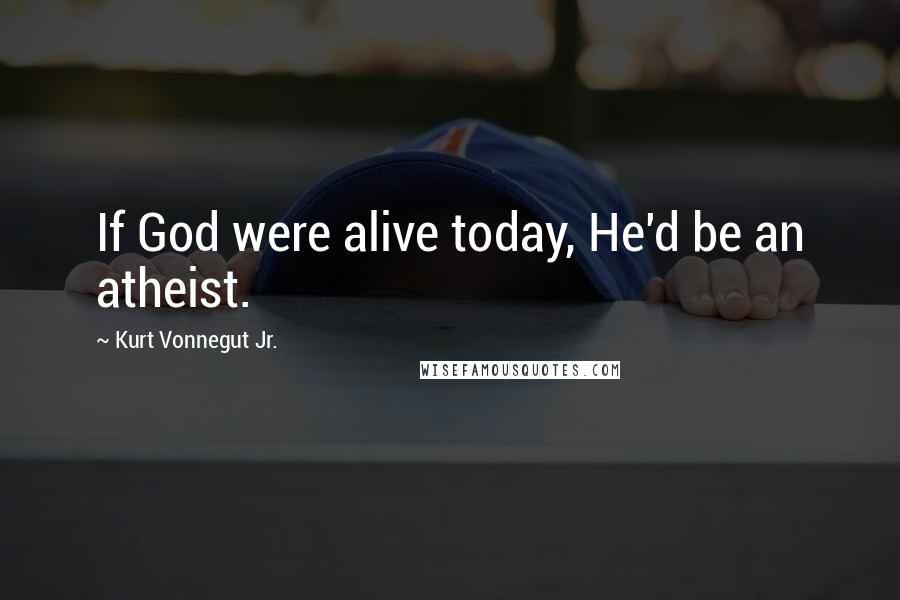 Kurt Vonnegut Jr. Quotes: If God were alive today, He'd be an atheist.