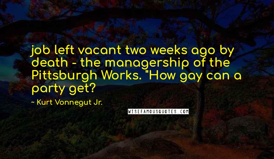 Kurt Vonnegut Jr. Quotes: job left vacant two weeks ago by death - the managership of the Pittsburgh Works. "How gay can a party get?