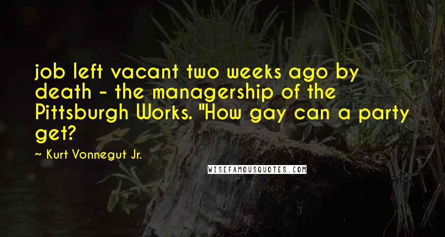 Kurt Vonnegut Jr. Quotes: job left vacant two weeks ago by death - the managership of the Pittsburgh Works. "How gay can a party get?