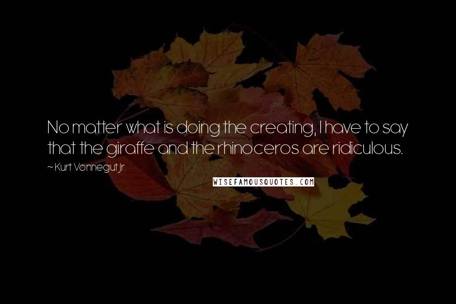 Kurt Vonnegut Jr. Quotes: No matter what is doing the creating, I have to say that the giraffe and the rhinoceros are ridiculous.