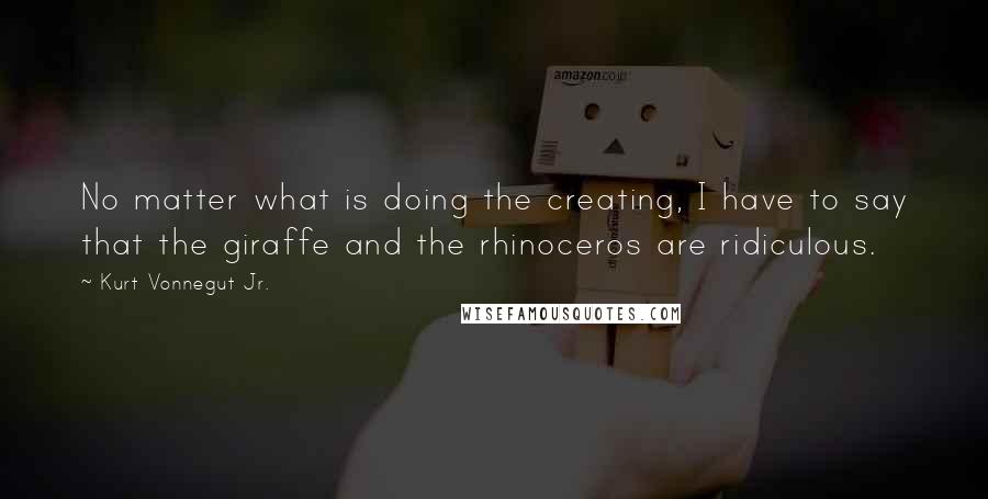 Kurt Vonnegut Jr. Quotes: No matter what is doing the creating, I have to say that the giraffe and the rhinoceros are ridiculous.