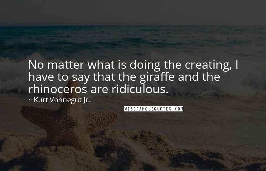 Kurt Vonnegut Jr. Quotes: No matter what is doing the creating, I have to say that the giraffe and the rhinoceros are ridiculous.