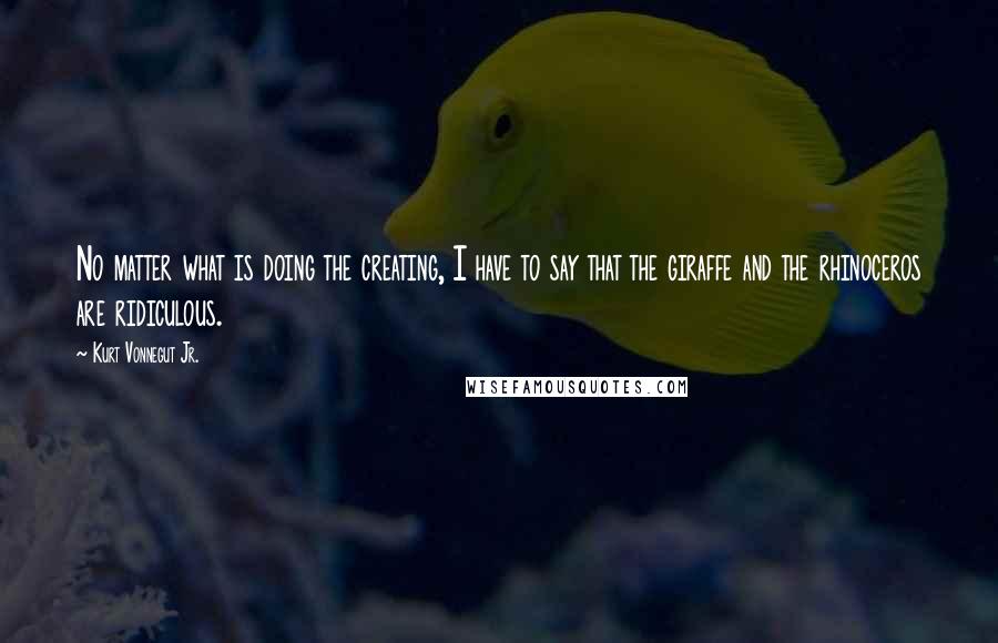 Kurt Vonnegut Jr. Quotes: No matter what is doing the creating, I have to say that the giraffe and the rhinoceros are ridiculous.