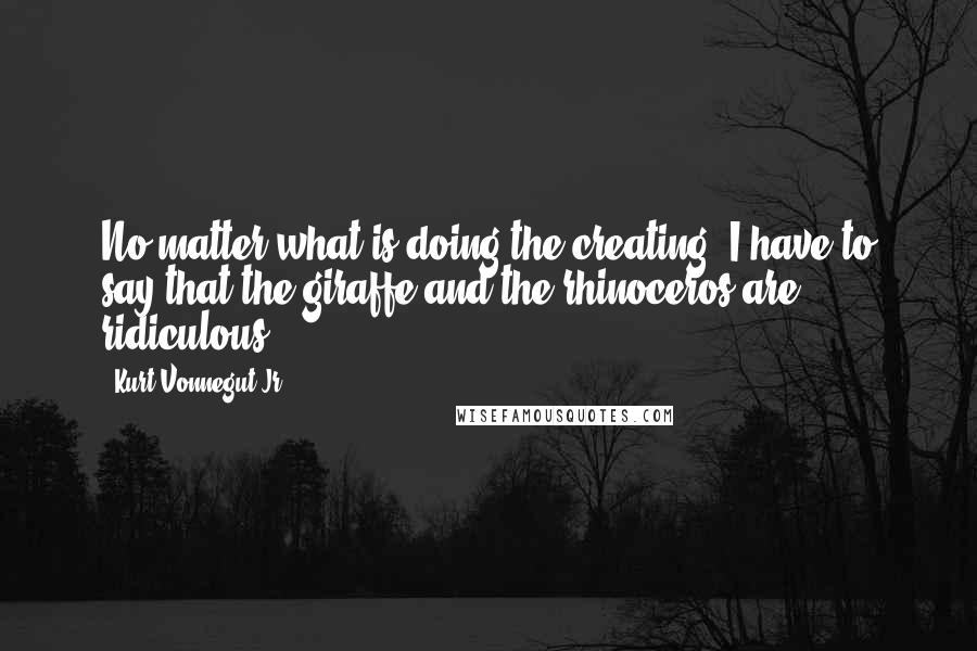 Kurt Vonnegut Jr. Quotes: No matter what is doing the creating, I have to say that the giraffe and the rhinoceros are ridiculous.