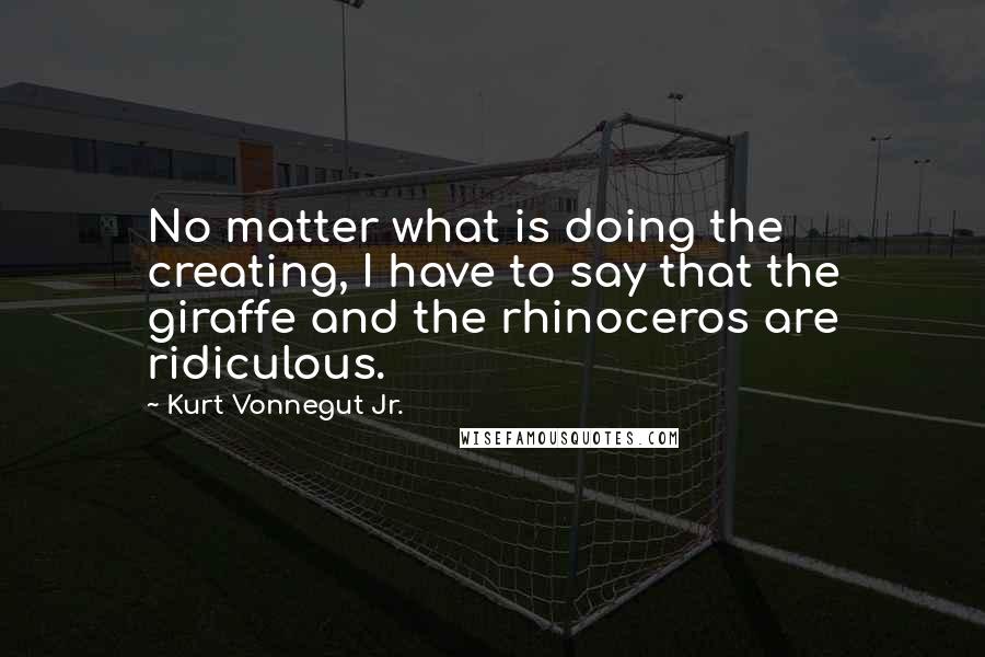 Kurt Vonnegut Jr. Quotes: No matter what is doing the creating, I have to say that the giraffe and the rhinoceros are ridiculous.