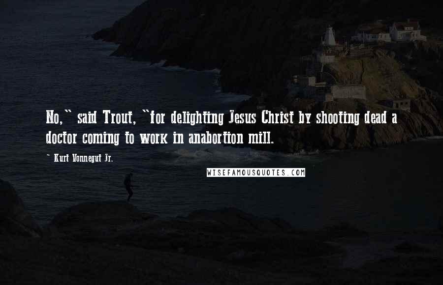 Kurt Vonnegut Jr. Quotes: No," said Trout, "for delighting Jesus Christ by shooting dead a doctor coming to work in anabortion mill.