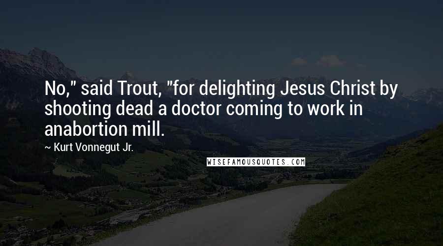 Kurt Vonnegut Jr. Quotes: No," said Trout, "for delighting Jesus Christ by shooting dead a doctor coming to work in anabortion mill.